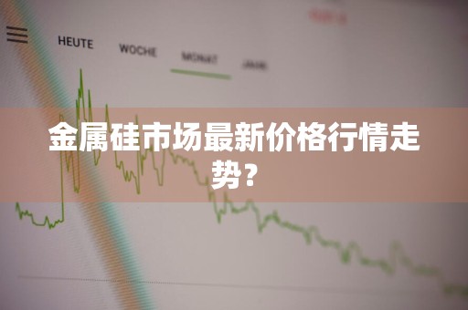 金属硅市场最新价格行情走势？