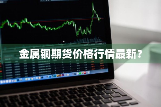 金属铜期货价格行情最新？