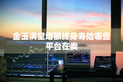 金玉满堂增额终身寿险哪些平台在卖
