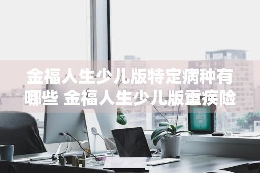 金福人生少儿版特定病种有哪些 金福人生少儿版重疾险