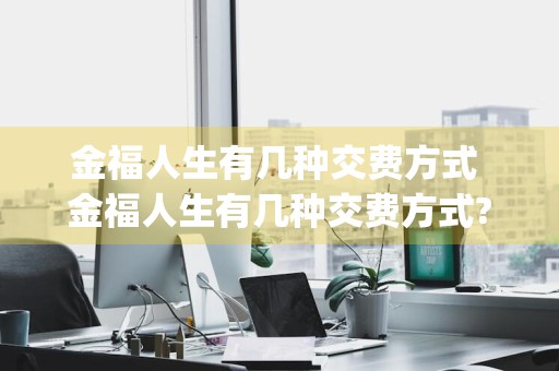 金福人生有几种交费方式 金福人生有几种交费方式? [单选]