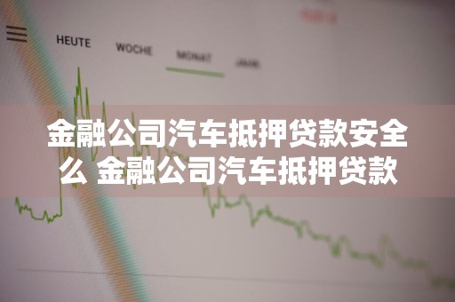 金融公司汽车抵押贷款安全么 金融公司汽车抵押贷款安全么可靠吗
