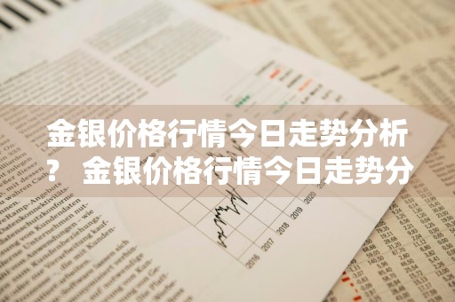 金银价格行情今日走势分析？ 金银价格行情今日走势分析最新