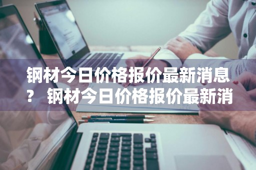 钢材今日价格报价最新消息？ 钢材今日价格报价最新消息查询