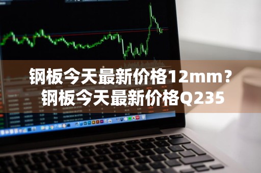 钢板今天最新价格12mm？ 钢板今天最新价格Q235