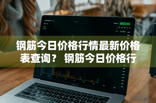 钢筋今日价格行情最新价格表查询？ 钢筋今日价格行情最新价格表查询图片