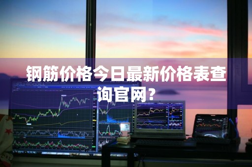 钢筋价格今日最新价格表查询官网？