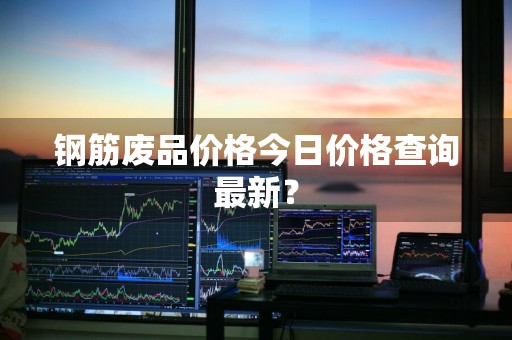 钢筋废品价格今日价格查询最新？