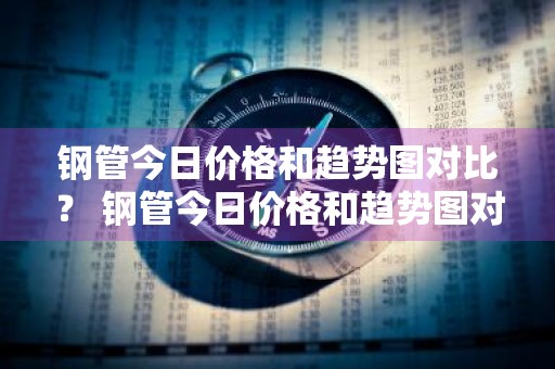 钢管今日价格和趋势图对比？ 钢管今日价格和趋势图对比表