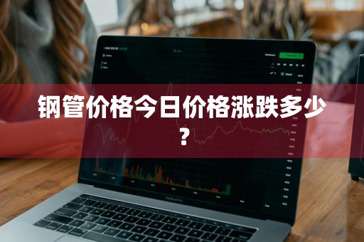 钢管价格今日价格涨跌多少？
