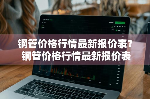 钢管价格行情最新报价表？ 钢管价格行情最新报价表图片