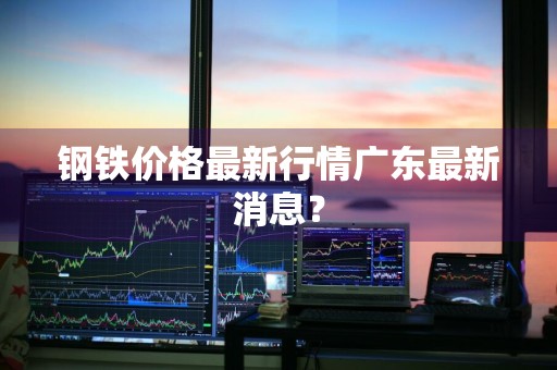 钢铁价格最新行情广东最新消息？