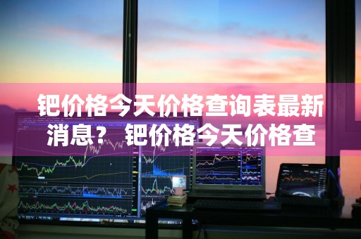 钯价格今天价格查询表最新消息？ 钯价格今天价格查询表最新消息图片