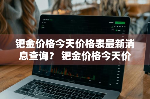 钯金价格今天价格表最新消息查询？ 钯金价格今天价格表最新消息查询图片