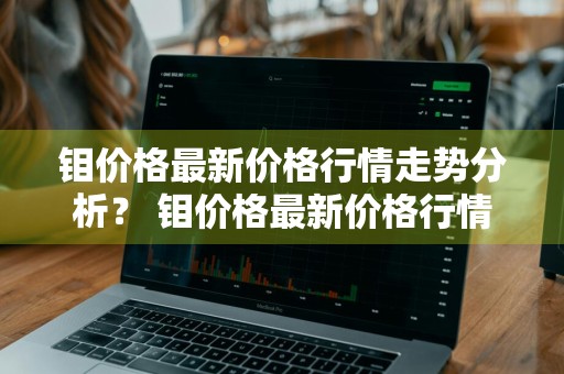 钼价格最新价格行情走势分析？ 钼价格最新价格行情走势分析图