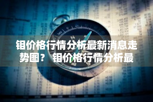 钼价格行情分析最新消息走势图？ 钼价格行情分析最新消息走势图表