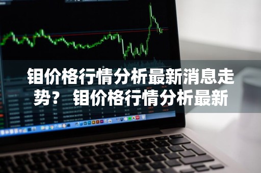 钼价格行情分析最新消息走势？ 钼价格行情分析最新消息走势图