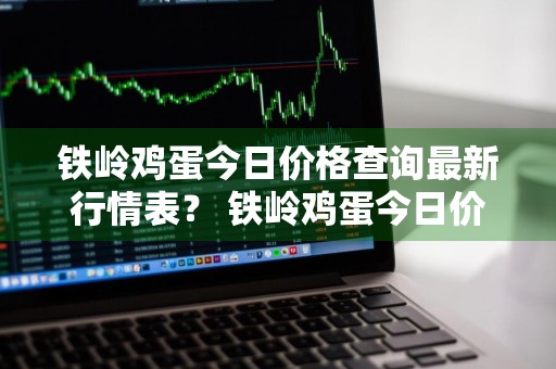 铁岭鸡蛋今日价格查询最新行情表？ 铁岭鸡蛋今日价格查询最新行情表图片