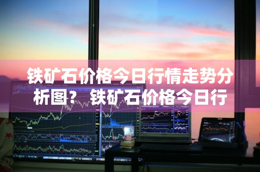 铁矿石价格今日行情走势分析图？ 铁矿石价格今日行情走势分析图表