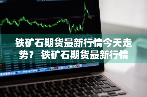 铁矿石期货最新行情今天走势？ 铁矿石期货最新行情今天走势图