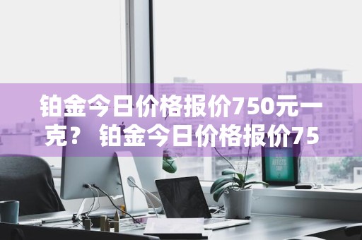 铂金今日价格报价750元一克？ 铂金今日价格报价750元一克多少钱