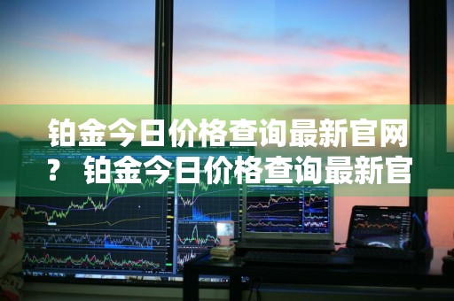 铂金今日价格查询最新官网？ 铂金今日价格查询最新官网