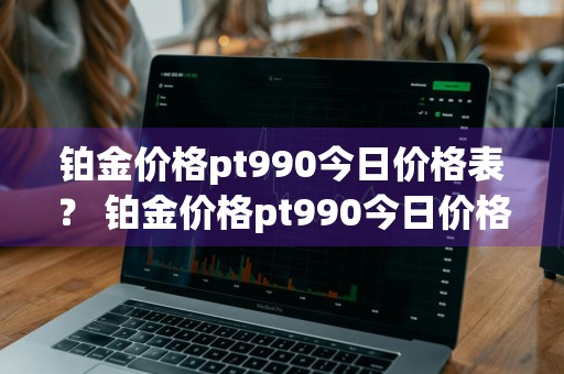 铂金价格pt990今日价格表？ 铂金价格pt990今日价格表最新
