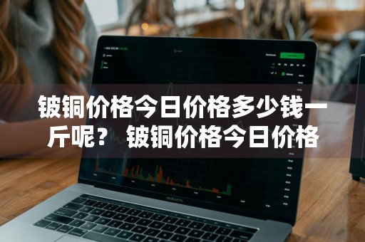 铍铜价格今日价格多少钱一斤呢？ 铍铜价格今日价格多少钱一斤呢图片