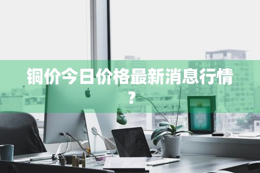 铜价今日价格最新消息行情？
