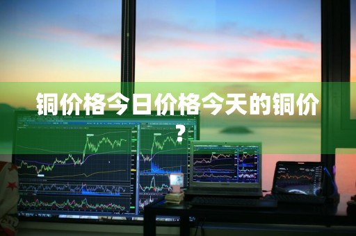铜价格今日价格今天的铜价？