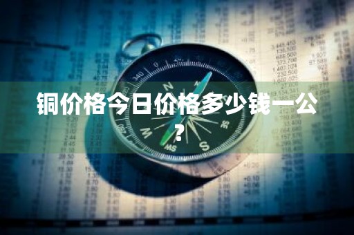 铜价格今日价格多少钱一公？