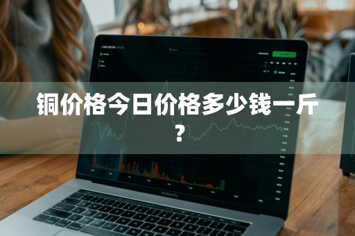 铜价格今日价格多少钱一斤？