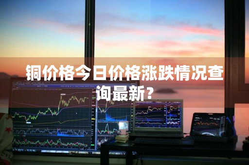 铜价格今日价格涨跌情况查询最新？