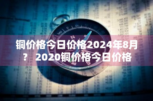 铜价格今日价格2024年8月？ 2020铜价格今日价格