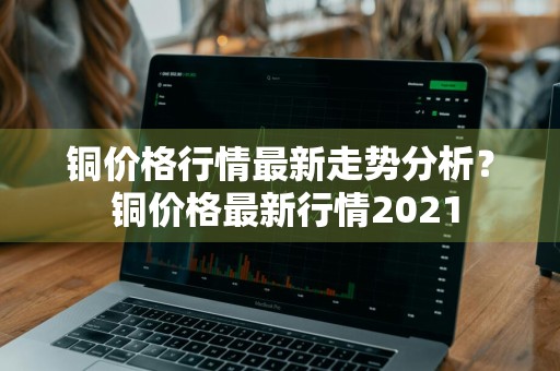 铜价格行情最新走势分析？ 铜价格最新行情2021