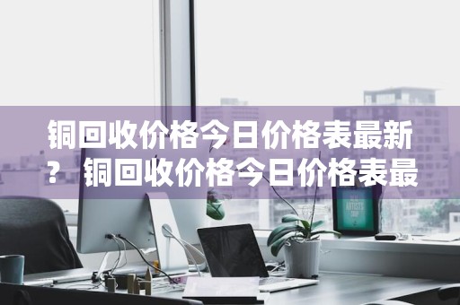 铜回收价格今日价格表最新？ 铜回收价格今日价格表最新消息