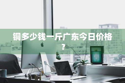 铜多少钱一斤广东今日价格？