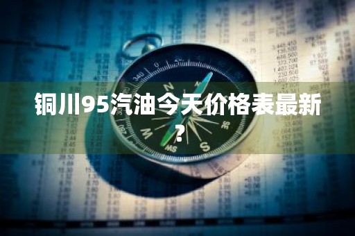 铜川95汽油今天价格表最新？