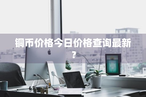 铜币价格今日价格查询最新？