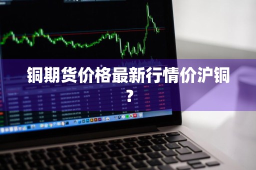 铜期货价格最新行情价沪铜？