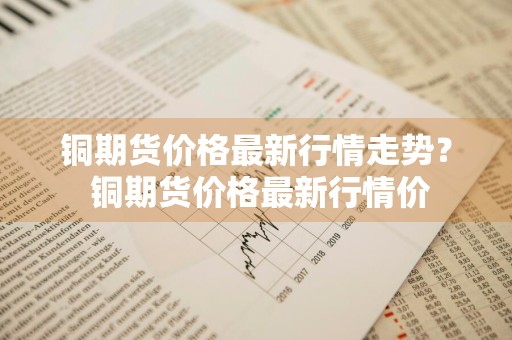 铜期货价格最新行情走势？ 铜期货价格最新行情价