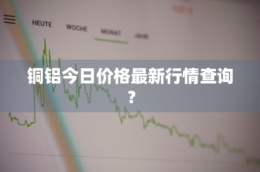 铜铝今日价格最新行情查询？