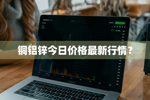 铜铝锌今日价格最新行情？