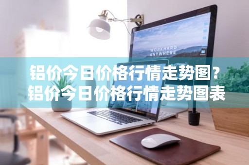 铝价今日价格行情走势图？ 铝价今日价格行情走势图表