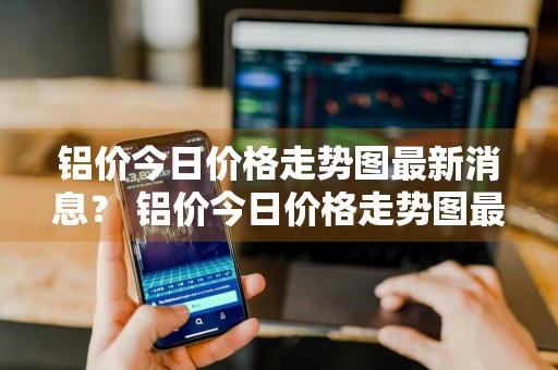 铝价今日价格走势图最新消息？ 铝价今日价格走势图最新消息