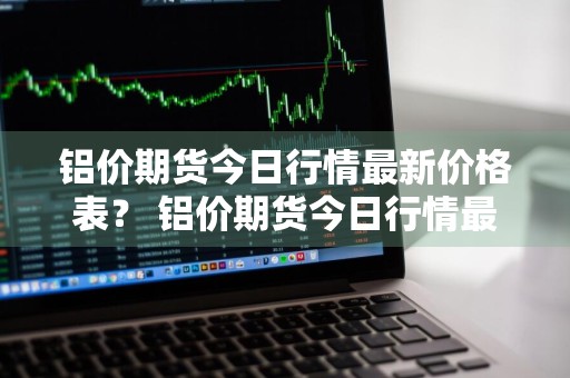 铝价期货今日行情最新价格表？ 铝价期货今日行情最新价格表图片