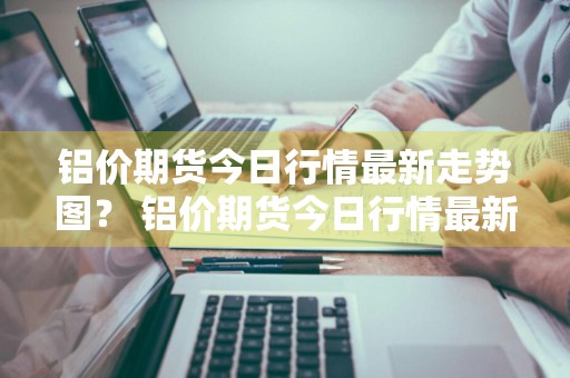 铝价期货今日行情最新走势图？ 铝价期货今日行情最新走势图表