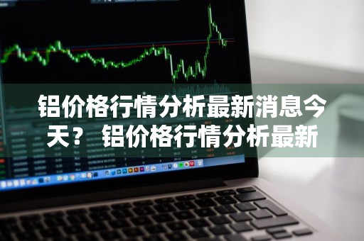 铝价格行情分析最新消息今天？ 铝价格行情分析最新消息今天走势