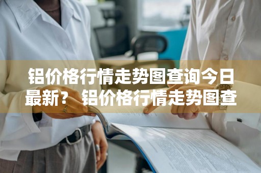铝价格行情走势图查询今日最新？ 铝价格行情走势图查询今日最新消息