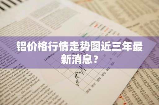 铝价格行情走势图近三年最新消息？
